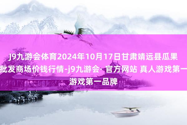 J9九游会体育2024年10月17日甘肃靖远县瓜果蔬菜批发商场价钱行情-j9九游会· 官方网站 真人游戏第一品牌