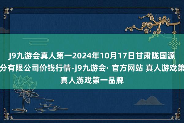 J9九游会真人第一2024年10月17日甘肃陇国源商场处分有限公司价钱行情-j9九游会· 官方网站 真人游戏第一品牌