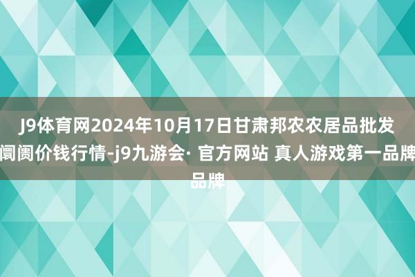 J9体育网2024年10月17日甘肃邦农农居品批发阛阓价钱行情-j9九游会· 官方网站 真人游戏第一品牌