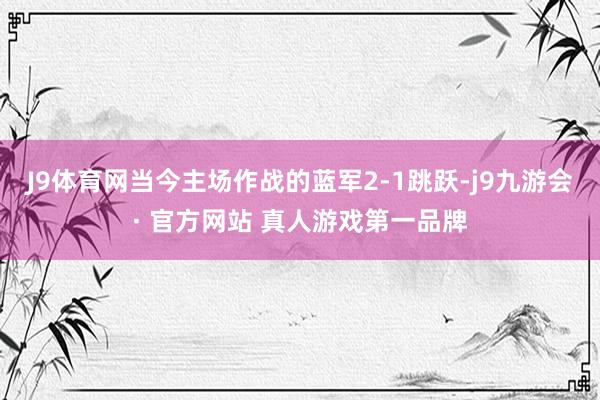 J9体育网当今主场作战的蓝军2-1跳跃-j9九游会· 官方网站 真人游戏第一品牌