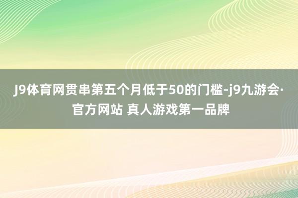 J9体育网贯串第五个月低于50的门槛-j9九游会· 官方网站 真人游戏第一品牌