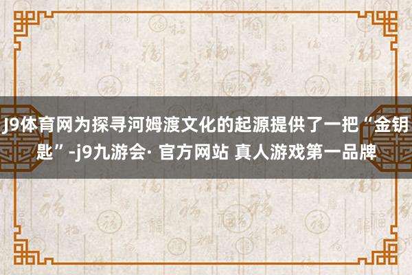 J9体育网为探寻河姆渡文化的起源提供了一把“金钥匙”-j9九游会· 官方网站 真人游戏第一品牌