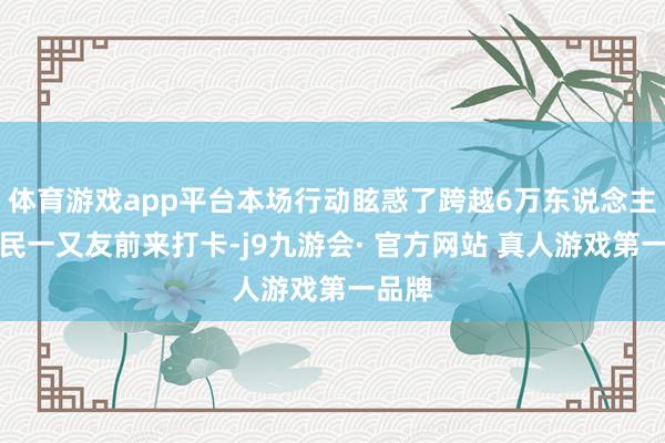 体育游戏app平台本场行动眩惑了跨越6万东说念主次市民一又友前来打卡-j9九游会· 官方网站 真人游戏第一品牌