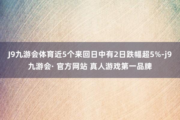 J9九游会体育近5个来回日中有2日跌幅超5%-j9九游会· 官方网站 真人游戏第一品牌