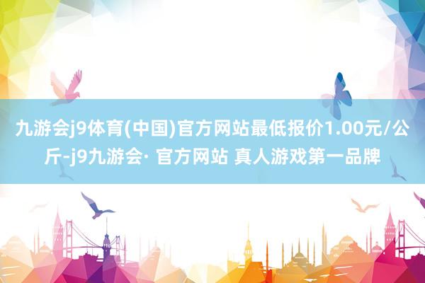 九游会j9体育(中国)官方网站最低报价1.00元/公斤-j9九游会· 官方网站 真人游戏第一品牌