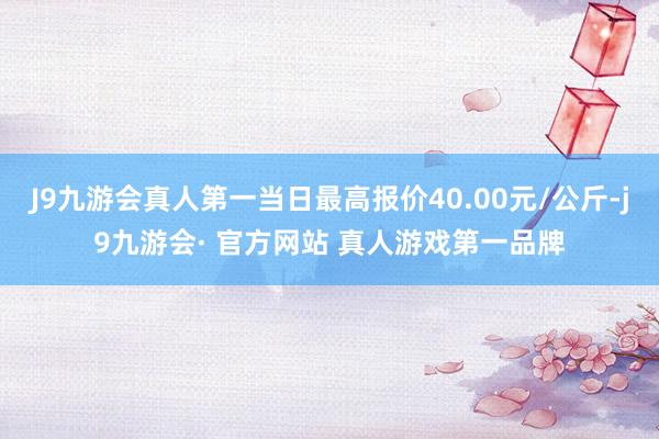 J9九游会真人第一当日最高报价40.00元/公斤-j9九游会· 官方网站 真人游戏第一品牌