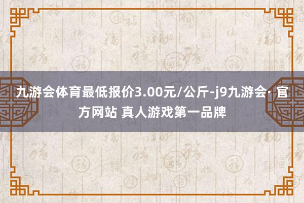 九游会体育最低报价3.00元/公斤-j9九游会· 官方网站 真人游戏第一品牌