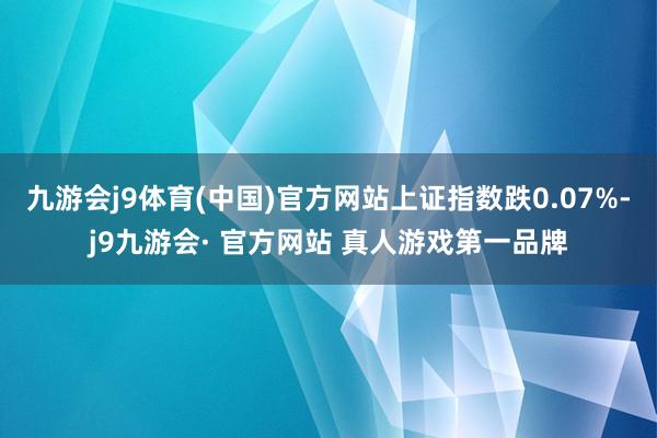 九游会j9体育(中国)官方网站上证指数跌0.07%-j9九游会· 官方网站 真人游戏第一品牌