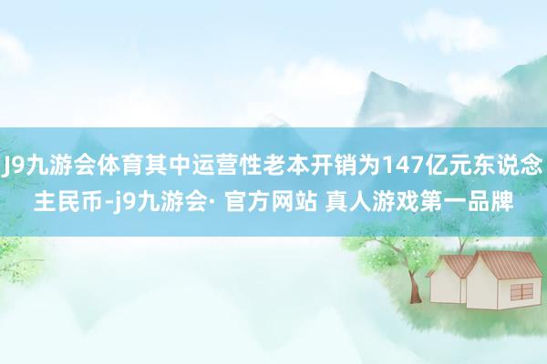 J9九游会体育其中运营性老本开销为147亿元东说念主民币-j9九游会· 官方网站 真人游戏第一品牌