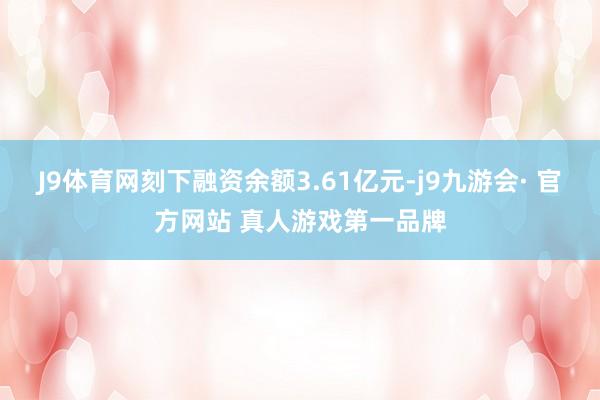 J9体育网刻下融资余额3.61亿元-j9九游会· 官方网站 真人游戏第一品牌