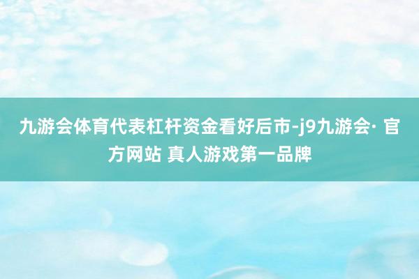 九游会体育代表杠杆资金看好后市-j9九游会· 官方网站 真人游戏第一品牌