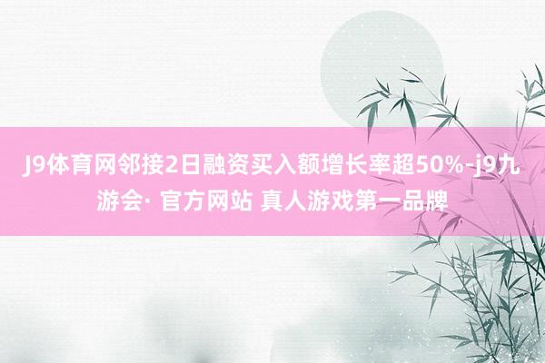 J9体育网邻接2日融资买入额增长率超50%-j9九游会· 官方网站 真人游戏第一品牌