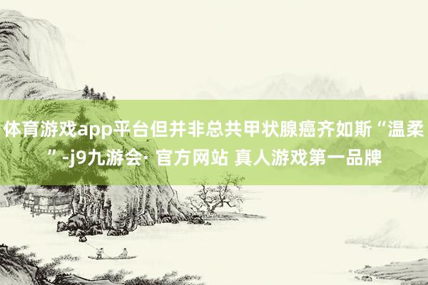 体育游戏app平台但并非总共甲状腺癌齐如斯“温柔”-j9九游会· 官方网站 真人游戏第一品牌