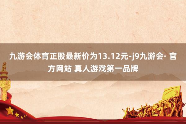 九游会体育正股最新价为13.12元-j9九游会· 官方网站 真人游戏第一品牌