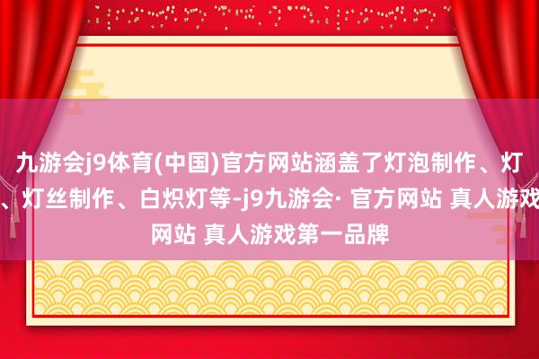 九游会j9体育(中国)官方网站涵盖了灯泡制作、灯泡抽空气、灯丝制作、白炽灯等-j9九游会· 官方网站 真人游戏第一品牌