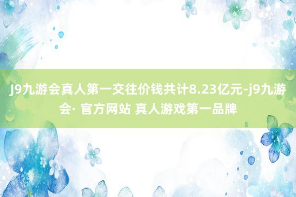 J9九游会真人第一交往价钱共计8.23亿元-j9九游会· 官方网站 真人游戏第一品牌