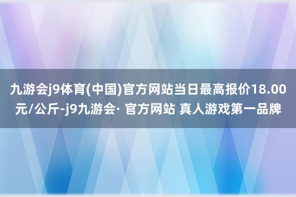 九游会j9体育(中国)官方网站当日最高报价18.00元/公斤-j9九游会· 官方网站 真人游戏第一品牌