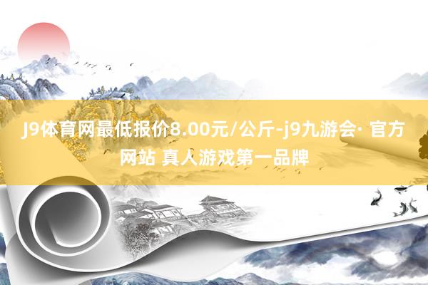 J9体育网最低报价8.00元/公斤-j9九游会· 官方网站 真人游戏第一品牌