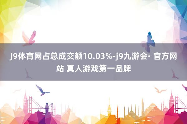 J9体育网占总成交额10.03%-j9九游会· 官方网站 真人游戏第一品牌