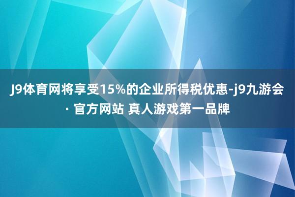 J9体育网将享受15%的企业所得税优惠-j9九游会· 官方网站 真人游戏第一品牌