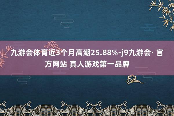 九游会体育近3个月高潮25.88%-j9九游会· 官方网站 真人游戏第一品牌