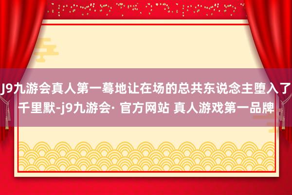 J9九游会真人第一蓦地让在场的总共东说念主堕入了千里默-j9九游会· 官方网站 真人游戏第一品牌