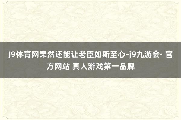 J9体育网果然还能让老臣如斯至心-j9九游会· 官方网站 真人游戏第一品牌