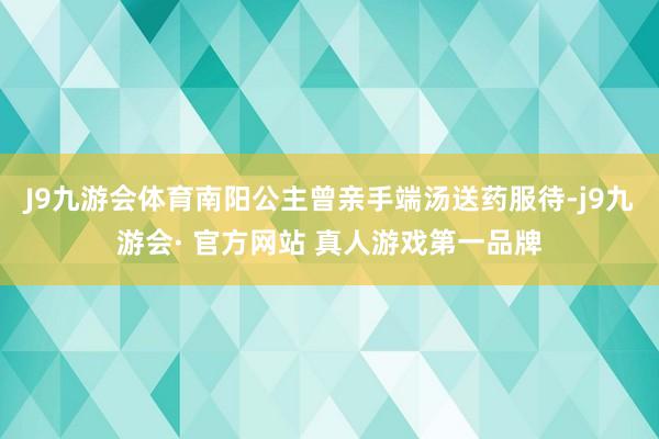 J9九游会体育南阳公主曾亲手端汤送药服待-j9九游会· 官方网站 真人游戏第一品牌