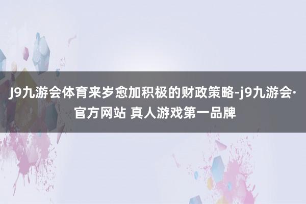 J9九游会体育来岁愈加积极的财政策略-j9九游会· 官方网站 真人游戏第一品牌