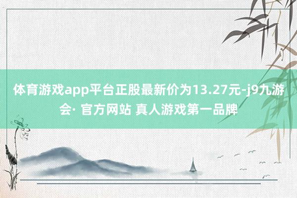 体育游戏app平台正股最新价为13.27元-j9九游会· 官方网站 真人游戏第一品牌