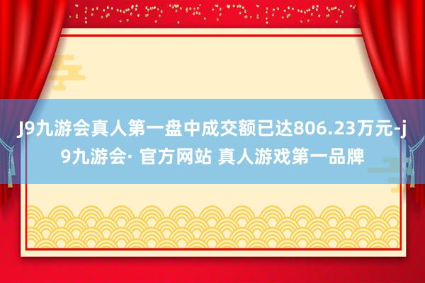 J9九游会真人第一盘中成交额已达806.23万元-j9九游会· 官方网站 真人游戏第一品牌