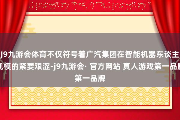 J9九游会体育不仅符号着广汽集团在智能机器东谈主规模的紧要艰涩-j9九游会· 官方网站 真人游戏第一品牌