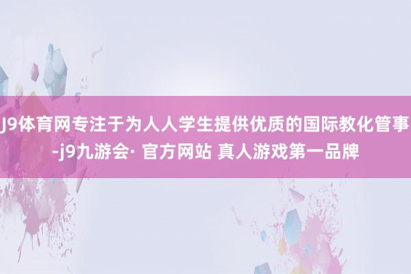 J9体育网专注于为人人学生提供优质的国际教化管事-j9九游会· 官方网站 真人游戏第一品牌