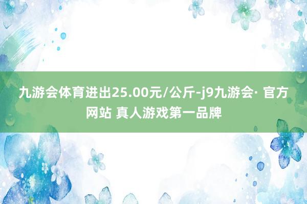 九游会体育进出25.00元/公斤-j9九游会· 官方网站 真人游戏第一品牌