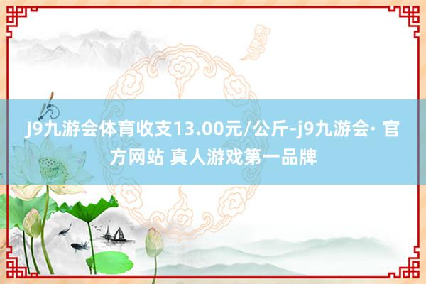 J9九游会体育收支13.00元/公斤-j9九游会· 官方网站 真人游戏第一品牌