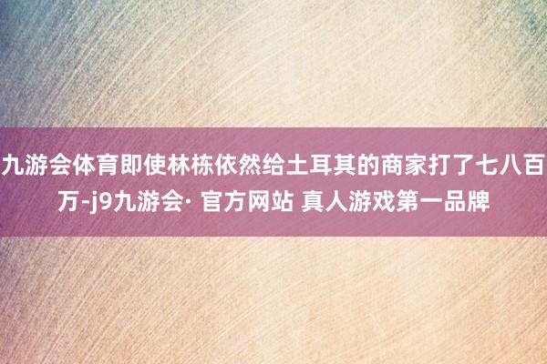 九游会体育即使林栋依然给土耳其的商家打了七八百万-j9九游会· 官方网站 真人游戏第一品牌