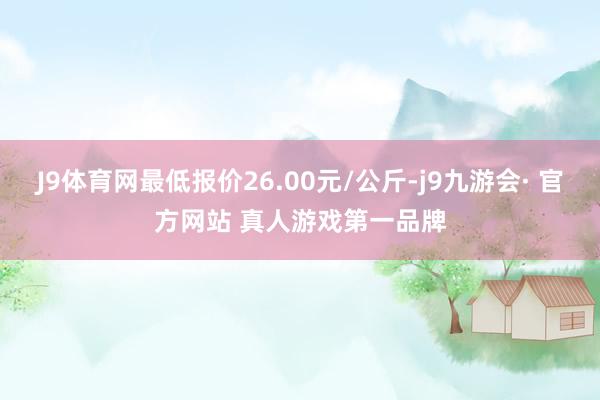 J9体育网最低报价26.00元/公斤-j9九游会· 官方网站 真人游戏第一品牌