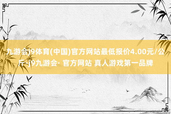 九游会j9体育(中国)官方网站最低报价4.00元/公斤-j9九游会· 官方网站 真人游戏第一品牌