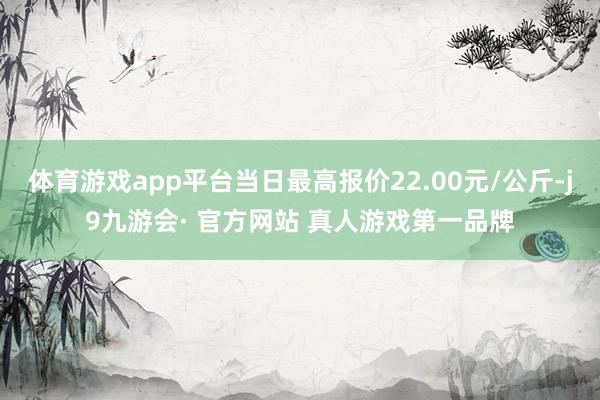 体育游戏app平台当日最高报价22.00元/公斤-j9九游会· 官方网站 真人游戏第一品牌