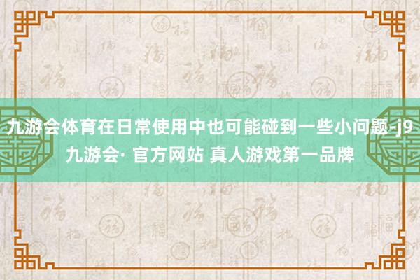 九游会体育在日常使用中也可能碰到一些小问题-j9九游会· 官方网站 真人游戏第一品牌