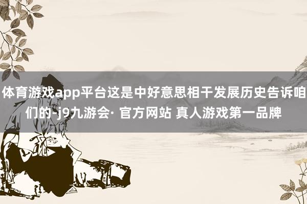 体育游戏app平台这是中好意思相干发展历史告诉咱们的-j9九游会· 官方网站 真人游戏第一品牌