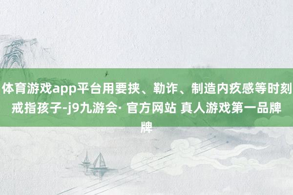 体育游戏app平台用要挟、勒诈、制造内疚感等时刻戒指孩子-j9九游会· 官方网站 真人游戏第一品牌