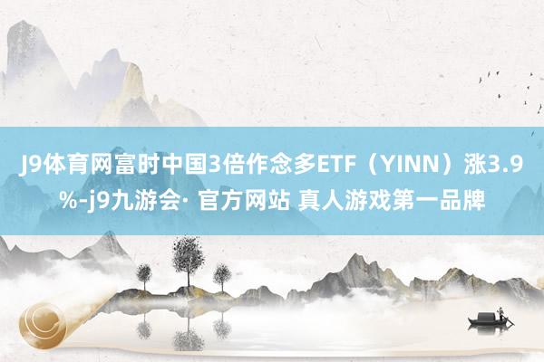 J9体育网富时中国3倍作念多ETF（YINN）涨3.9%-j9九游会· 官方网站 真人游戏第一品牌