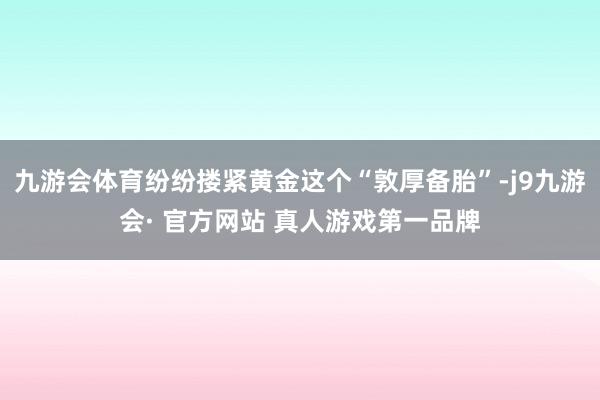 九游会体育纷纷搂紧黄金这个“敦厚备胎”-j9九游会· 官方网站 真人游戏第一品牌