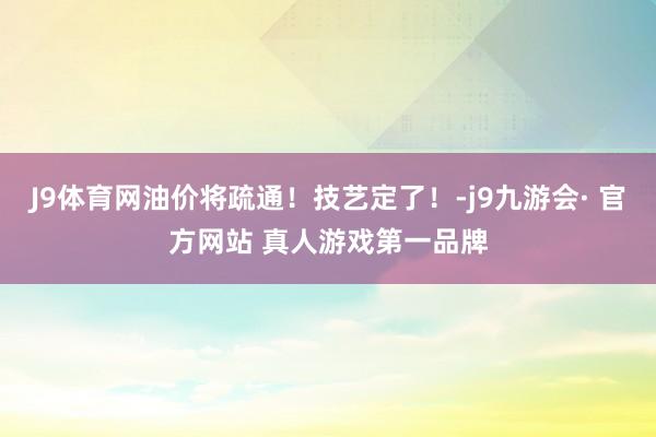 J9体育网油价将疏通！技艺定了！-j9九游会· 官方网站 真人游戏第一品牌